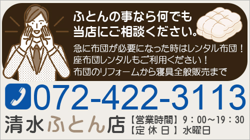 ふとんの事なら何でも 当店にご相談ください。急に布団が必要になった時はレンタル布団！ 座布団レンタルもご利用ください！布団のリフォームから寝具全般販売まで072-422-3113清水ふとん店【営業時間】9：00～19：30 【定休日】水曜日