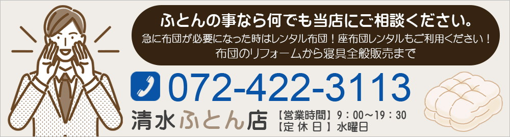 ふとんの事なら何でも 当店にご相談ください。急に布団が必要になった時はレンタル布団！ 座布団レンタルもご利用ください！布団のリフォームから寝具全般販売まで072-422-3113清水ふとん店【営業時間】9：00～19：30 【定休日】水曜日